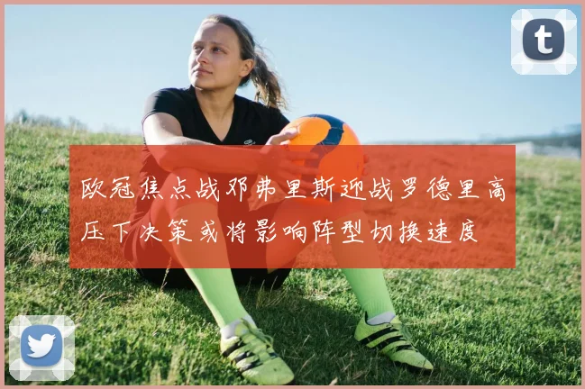 欧冠焦点战邓弗里斯迎战罗德里高压下决策或将影响阵型切换速度