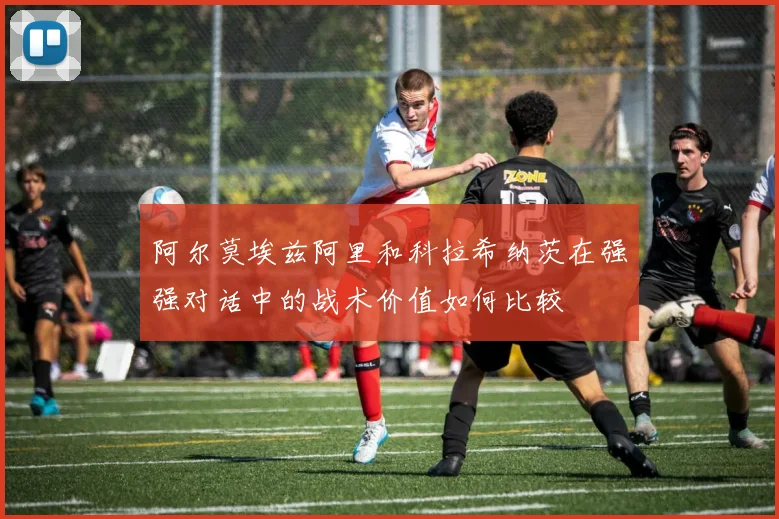 阿尔莫埃兹阿里和科拉希纳茨在强强对话中的战术价值如何比较