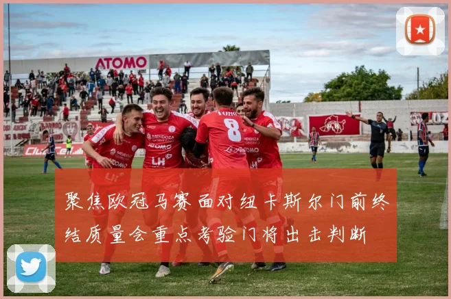 聚焦欧冠马赛面对纽卡斯尔门前终结质量会重点考验门将出击判断