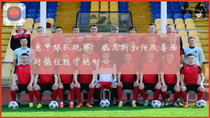 意甲球队观察：威尼斯如何改善面对低位防守的耐心