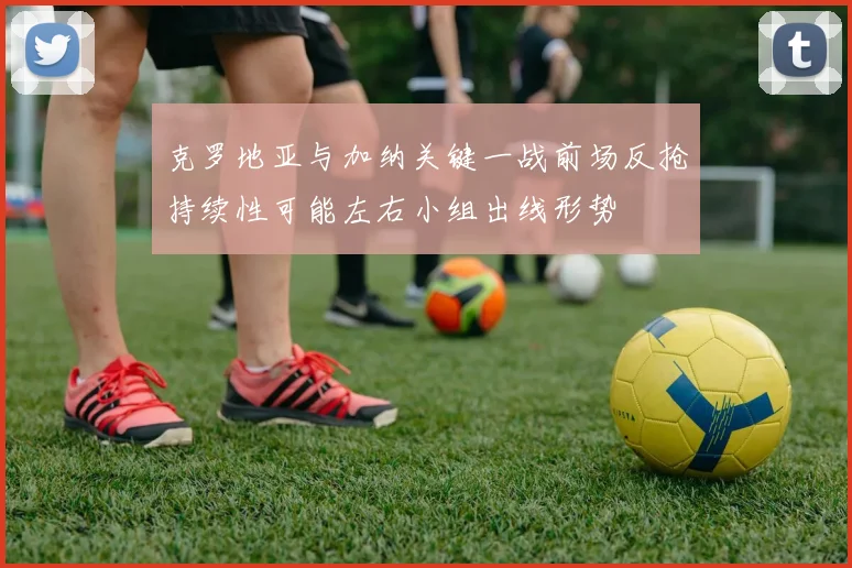 克罗地亚与加纳关键一战前场反抢持续性可能左右小组出线形势