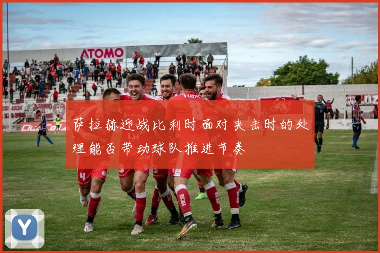 萨拉赫迎战比利时面对夹击时的处理能否带动球队推进节奏