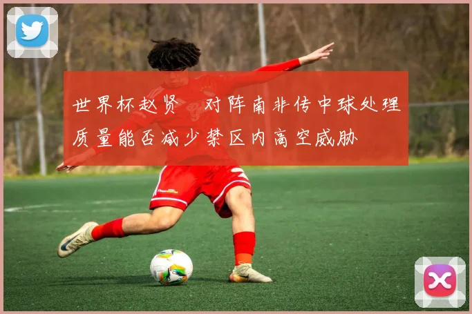 世界杯赵贤祐对阵南非传中球处理质量能否减少禁区内高空威胁