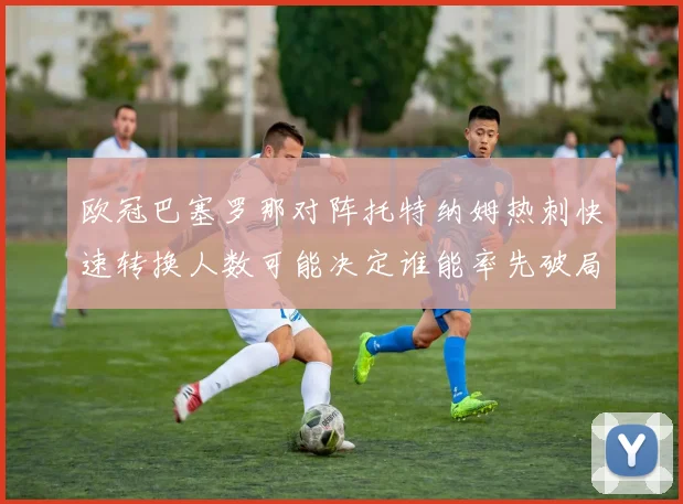 欧冠巴塞罗那对阵托特纳姆热刺快速转换人数可能决定谁能率先破局