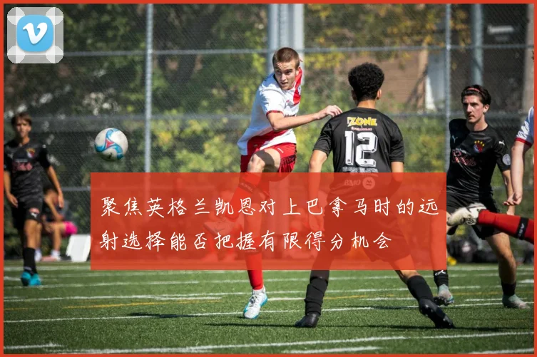 聚焦英格兰凯恩对上巴拿马时的远射选择能否把握有限得分机会