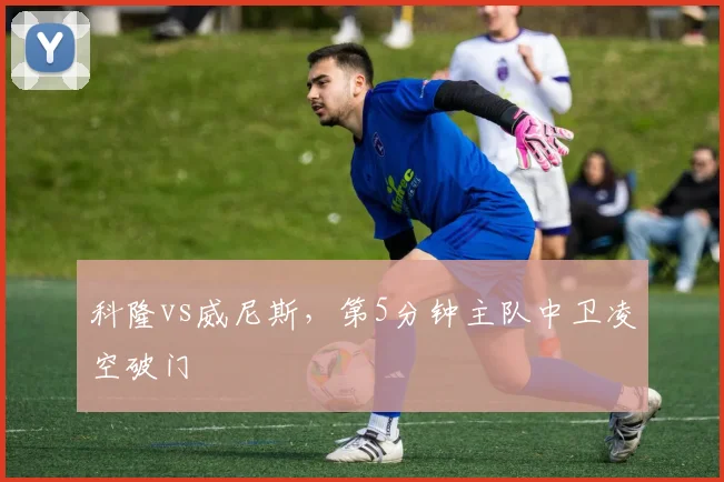 科隆vs威尼斯，第5分钟主队中卫凌空破门
