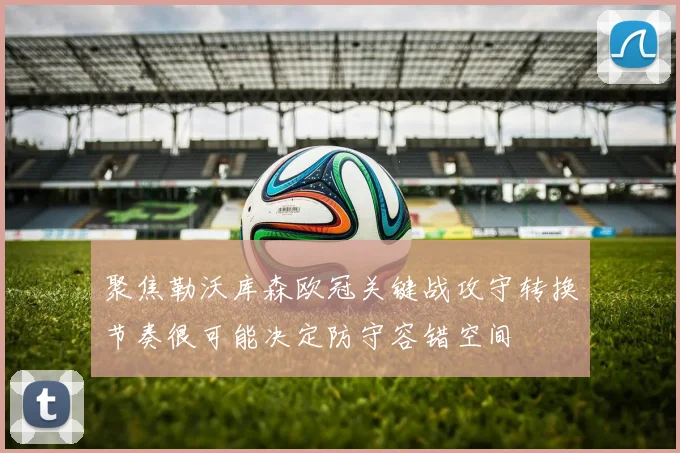 聚焦勒沃库森欧冠关键战攻守转换节奏很可能决定防守容错空间