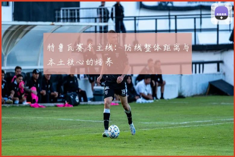 特鲁瓦赛季主线：防线整体距离与本土核心的培养