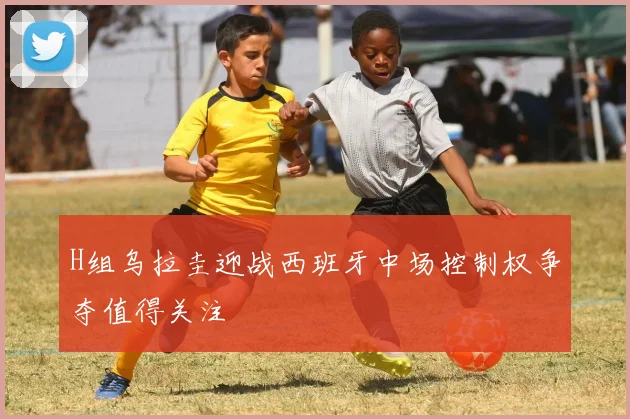 H组乌拉圭迎战西班牙中场控制权争夺值得关注