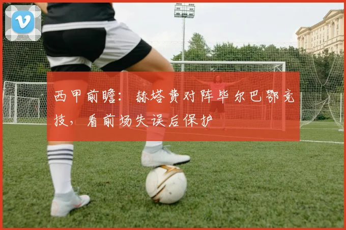 西甲前瞻:赫塔费对阵毕尔巴鄂竞技,看前场失误后保护