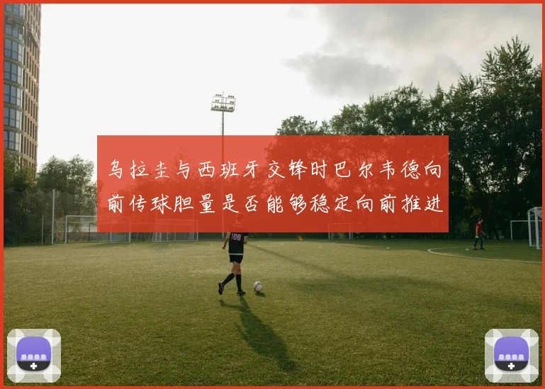 乌拉圭与西班牙交锋时巴尔韦德向前传球胆量是否能够稳定向前推进